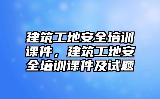 建筑工地安全培訓(xùn)課件，建筑工地安全培訓(xùn)課件及試題