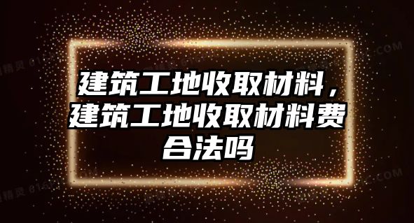 建筑工地收取材料，建筑工地收取材料費(fèi)合法嗎