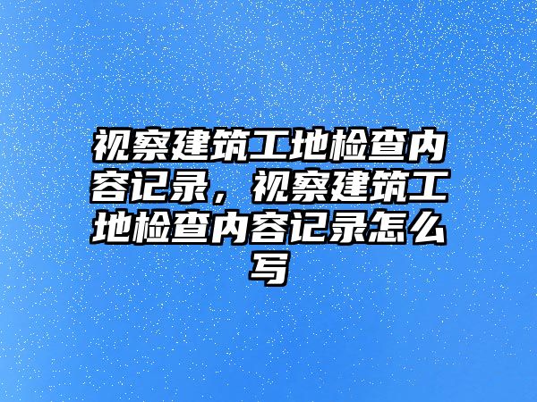 視察建筑工地檢查內(nèi)容記錄，視察建筑工地檢查內(nèi)容記錄怎么寫