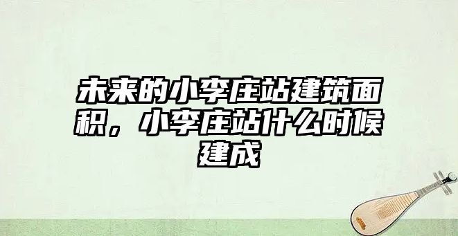 未來的小李莊站建筑面積，小李莊站什么時候建成