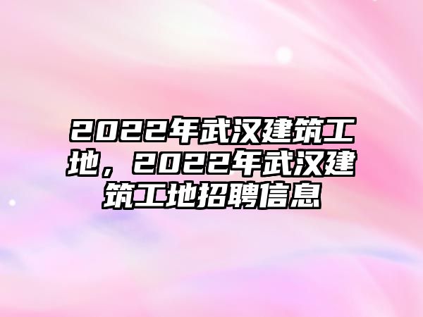 2022年武漢建筑工地，2022年武漢建筑工地招聘信息