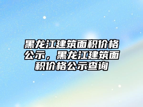 黑龍江建筑面積價格公示，黑龍江建筑面積價格公示查詢