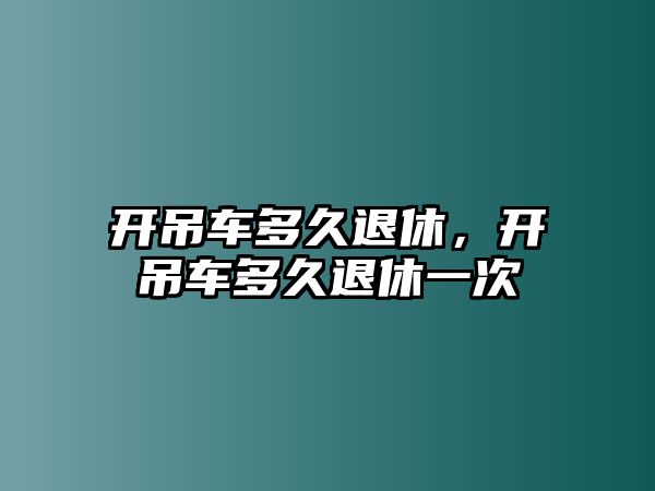 開吊車多久退休，開吊車多久退休一次