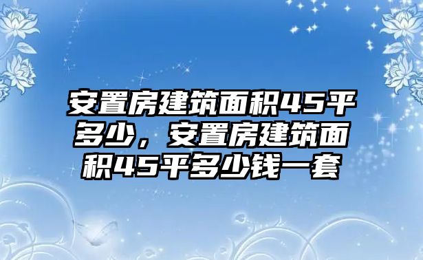 安置房建筑面積45平多少，安置房建筑面積45平多少錢一套