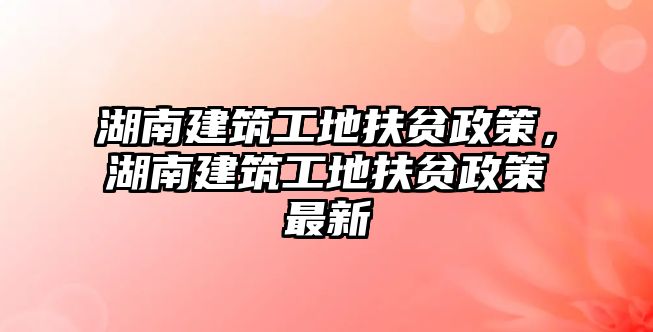 湖南建筑工地扶貧政策，湖南建筑工地扶貧政策最新