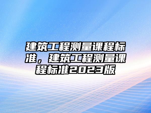 建筑工程測(cè)量課程標(biāo)準(zhǔn)，建筑工程測(cè)量課程標(biāo)準(zhǔn)2023版