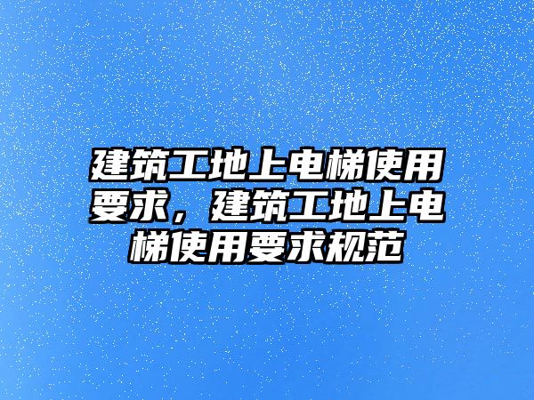 建筑工地上電梯使用要求，建筑工地上電梯使用要求規(guī)范