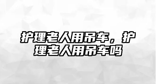 護(hù)理老人用吊車，護(hù)理老人用吊車嗎