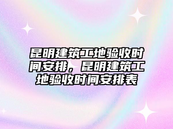 昆明建筑工地驗收時間安排，昆明建筑工地驗收時間安排表