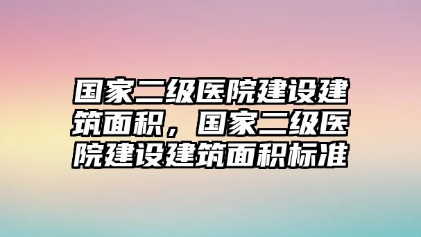 國(guó)家二級(jí)醫(yī)院建設(shè)建筑面積，國(guó)家二級(jí)醫(yī)院建設(shè)建筑面積標(biāo)準(zhǔn)