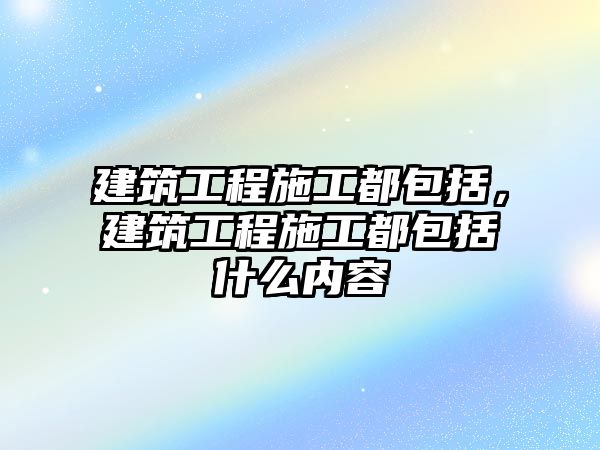 建筑工程施工都包括，建筑工程施工都包括什么內(nèi)容