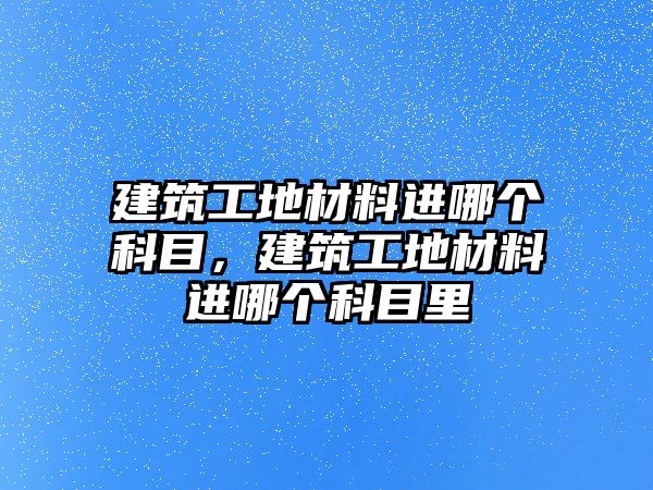 建筑工地材料進(jìn)哪個(gè)科目，建筑工地材料進(jìn)哪個(gè)科目里