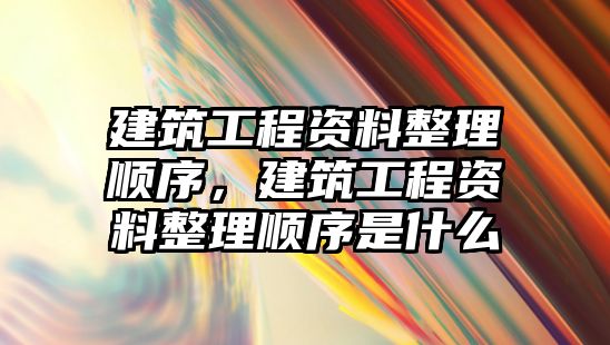 建筑工程資料整理順序，建筑工程資料整理順序是什么