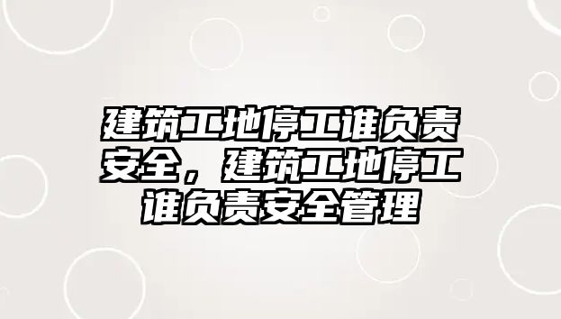 建筑工地停工誰負責安全，建筑工地停工誰負責安全管理