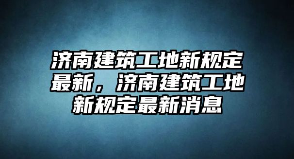 濟(jì)南建筑工地新規(guī)定最新，濟(jì)南建筑工地新規(guī)定最新消息