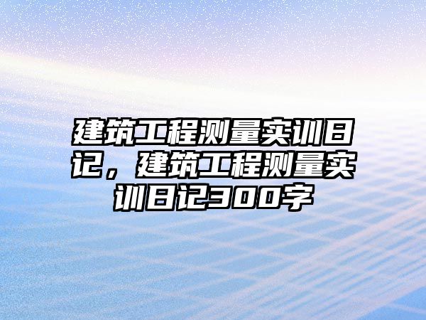 建筑工程測量實訓日記，建筑工程測量實訓日記300字