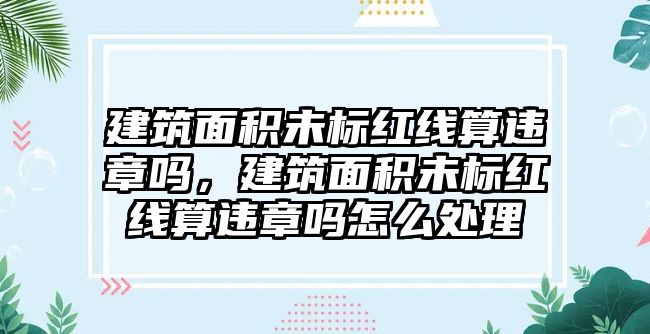 建筑面積未標紅線算違章嗎，建筑面積未標紅線算違章嗎怎么處理