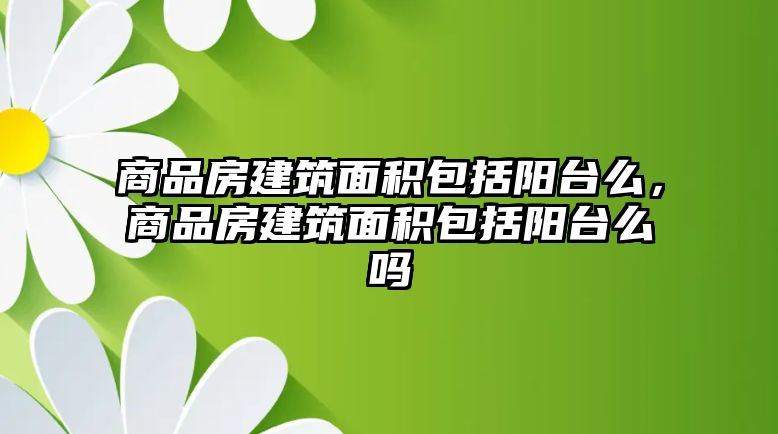 商品房建筑面積包括陽臺(tái)么，商品房建筑面積包括陽臺(tái)么嗎