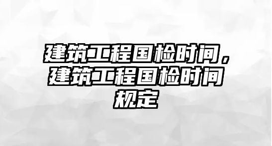 建筑工程國檢時間，建筑工程國檢時間規(guī)定