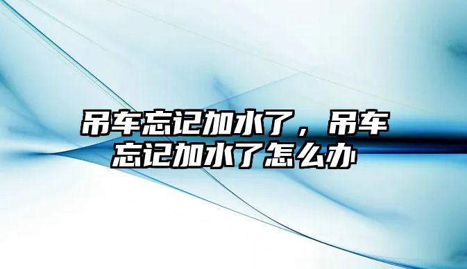 吊車忘記加水了，吊車忘記加水了怎么辦