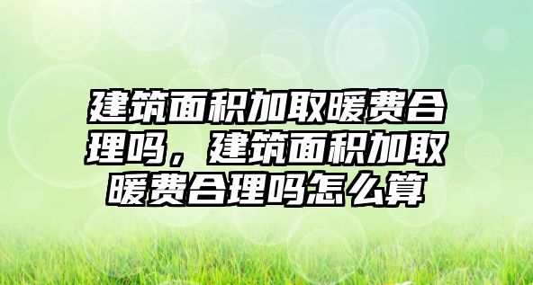 建筑面積加取暖費合理嗎，建筑面積加取暖費合理嗎怎么算