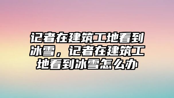 記者在建筑工地看到冰雪，記者在建筑工地看到冰雪怎么辦