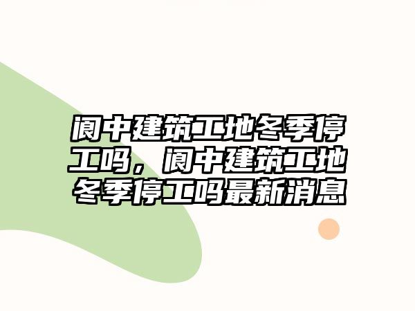 閬中建筑工地冬季停工嗎，閬中建筑工地冬季停工嗎最新消息