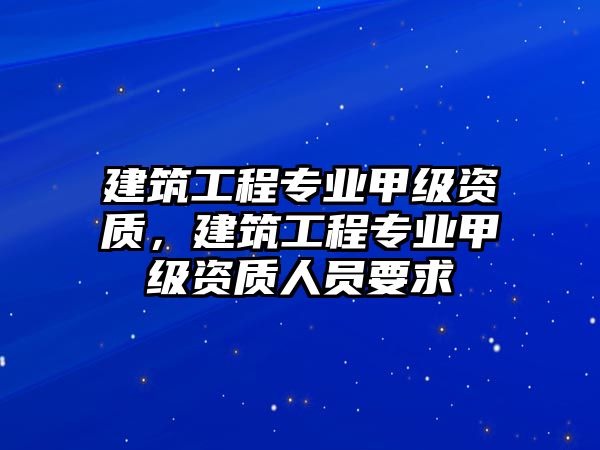 建筑工程專業(yè)甲級(jí)資質(zhì)，建筑工程專業(yè)甲級(jí)資質(zhì)人員要求