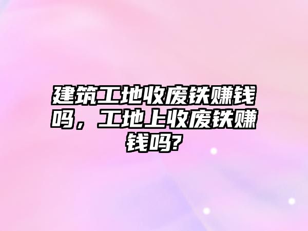 建筑工地收廢鐵賺錢嗎，工地上收廢鐵賺錢嗎?