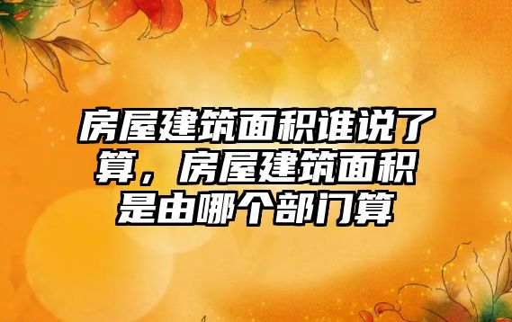 房屋建筑面積誰(shuí)說了算，房屋建筑面積是由哪個(gè)部門算