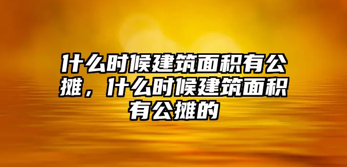 什么時候建筑面積有公攤，什么時候建筑面積有公攤的