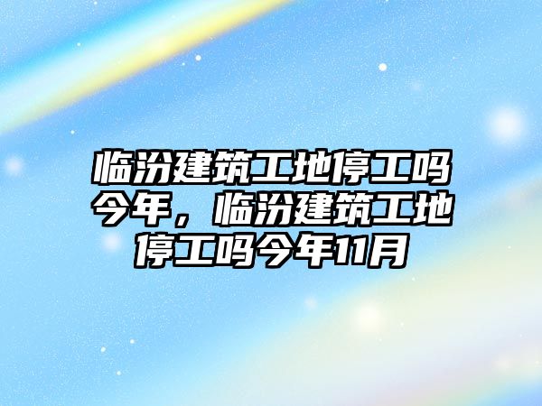 臨汾建筑工地停工嗎今年，臨汾建筑工地停工嗎今年11月