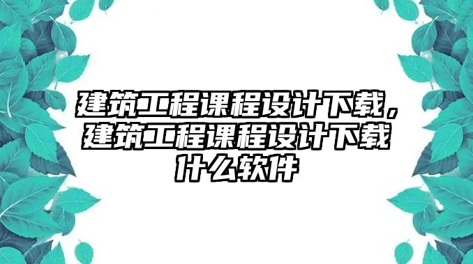 建筑工程課程設(shè)計下載，建筑工程課程設(shè)計下載什么軟件