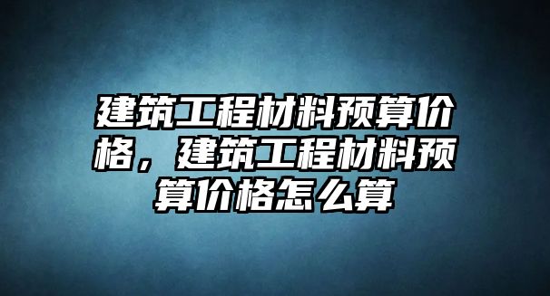 建筑工程材料預算價格，建筑工程材料預算價格怎么算