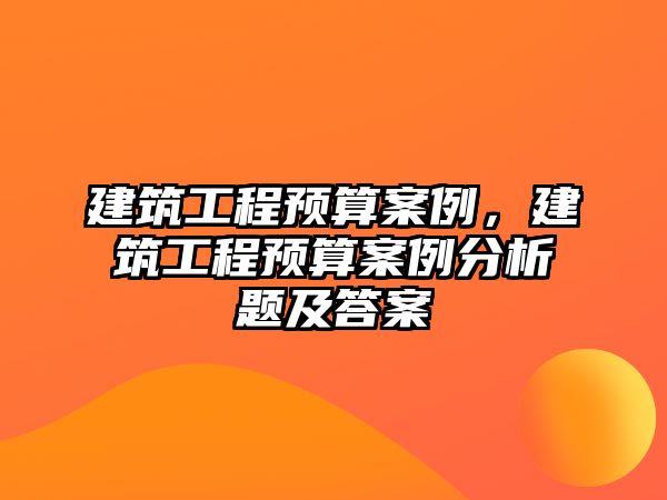 建筑工程預算案例，建筑工程預算案例分析題及答案