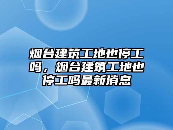 煙臺(tái)建筑工地也停工嗎，煙臺(tái)建筑工地也停工嗎最新消息