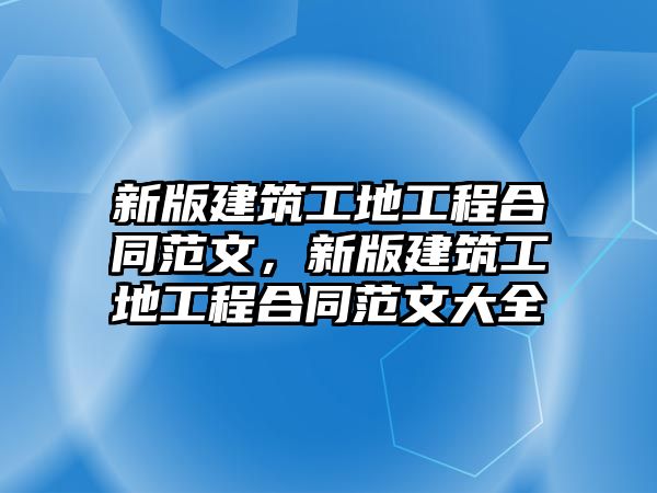 新版建筑工地工程合同范文，新版建筑工地工程合同范文大全