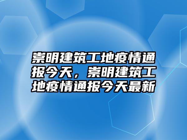 崇明建筑工地疫情通報(bào)今天，崇明建筑工地疫情通報(bào)今天最新