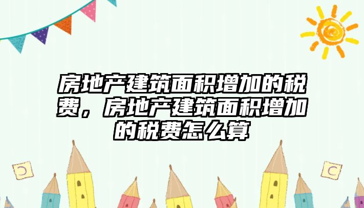 房地產(chǎn)建筑面積增加的稅費(fèi)，房地產(chǎn)建筑面積增加的稅費(fèi)怎么算