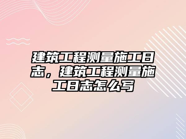 建筑工程測量施工日志，建筑工程測量施工日志怎么寫