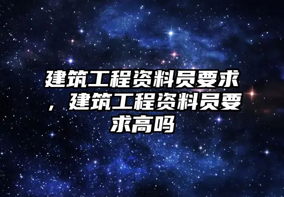 建筑工程資料員要求，建筑工程資料員要求高嗎