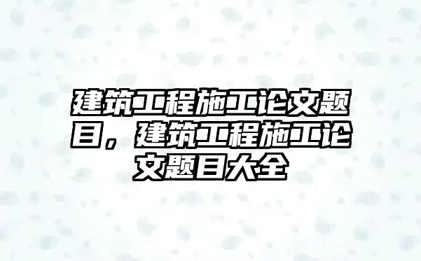 建筑工程施工論文題目，建筑工程施工論文題目大全