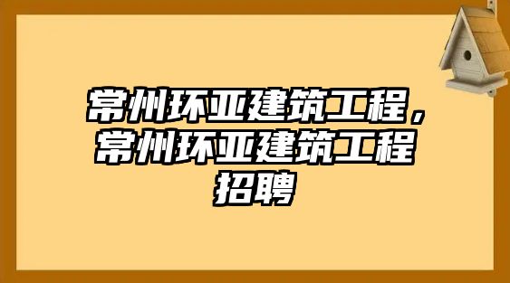 常州環(huán)亞建筑工程，常州環(huán)亞建筑工程招聘