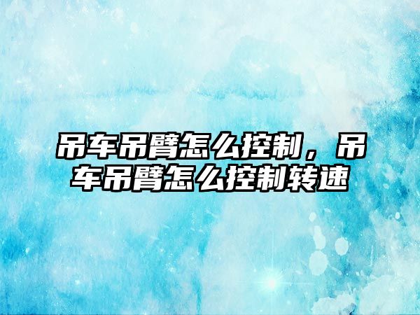 吊車吊臂怎么控制，吊車吊臂怎么控制轉(zhuǎn)速