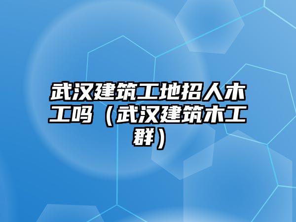 武漢建筑工地招人木工嗎（武漢建筑木工群）