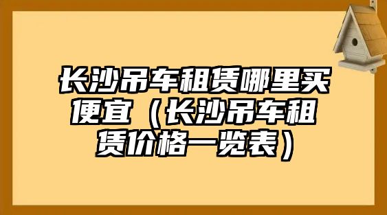 長沙吊車租賃哪里買便宜（長沙吊車租賃價(jià)格一覽表）