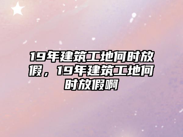 19年建筑工地何時放假，19年建筑工地何時放假啊