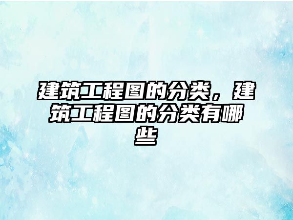 建筑工程圖的分類，建筑工程圖的分類有哪些