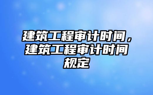 建筑工程審計(jì)時(shí)間，建筑工程審計(jì)時(shí)間規(guī)定