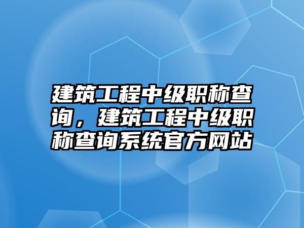 建筑工程中級職稱查詢，建筑工程中級職稱查詢系統(tǒng)官方網(wǎng)站